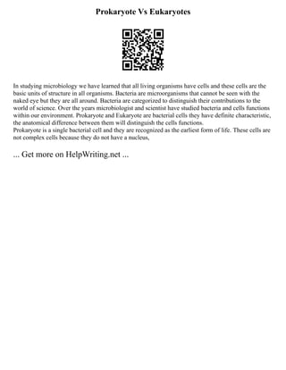 Prokaryote Vs Eukaryotes
In studying microbiology we have learned that all living organisms have cells and these cells are the
basic units of structure in all organisms. Bacteria are microorganisms that cannot be seen with the
naked eye but they are all around. Bacteria are categorized to distinguish their contributions to the
world of science. Over the years microbiologist and scientist have studied bacteria and cells functions
within our environment. Prokaryote and Eukaryote are bacterial cells they have definite characteristic,
the anatomical difference between them will distinguish the cells functions.
Prokaryote is a single bacterial cell and they are recognized as the earliest form of life. These cells are
not complex cells because they do not have a nucleus,
... Get more on HelpWriting.net ...
 