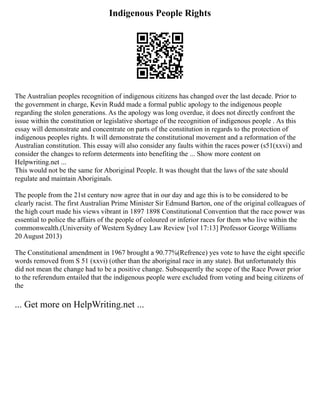 Indigenous People Rights
The Australian peoples recognition of indigenous citizens has changed over the last decade. Prior to
the government in charge, Kevin Rudd made a formal public apology to the indigenous people
regarding the stolen generations. As the apology was long overdue, it does not directly confront the
issue within the constitution or legislative shortage of the recognition of indigenous people . As this
essay will demonstrate and concentrate on parts of the constitution in regards to the protection of
indigenous peoples rights. It will demonstrate the constitutional movement and a reformation of the
Australian constitution. This essay will also consider any faults within the races power (s51(xxvi) and
consider the changes to reform determents into benefiting the ... Show more content on
Helpwriting.net ...
This would not be the same for Aboriginal People. It was thought that the laws of the sate should
regulate and maintain Aboriginals.
The people from the 21st century now agree that in our day and age this is to be considered to be
clearly racist. The first Australian Prime Minister Sir Edmund Barton, one of the original colleagues of
the high court made his views vibrant in 1897 1898 Constitutional Convention that the race power was
essential to police the affairs of the people of coloured or inferior races for them who live within the
commonwealth.(University of Western Sydney Law Review [vol 17:13] Professor George Williams
20 August 2013)
The Constitutional amendment in 1967 brought a 90.77%(Refrence) yes vote to have the eight specific
words removed from S 51 (xxvi) (other than the aboriginal race in any state). But unfortunately this
did not mean the change had to be a positive change. Subsequently the scope of the Race Power prior
to the referendum entailed that the indigenous people were excluded from voting and being citizens of
the
... Get more on HelpWriting.net ...
 