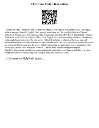Florentine Codex Translation
Florentine Codex Translation The Florentine Codex has four version available to read. The original
Nahuatl version, Spanish, English from spanish translation, and the new English from Nahuatl
translation. Among these four versions, they both discuss the same story line without much variation.
But it s the small differences in the Old vs New English that create interesting difference that change
certain details and emotions. The new direct Nahuatl translation is of course the more true and
preferred version for accurate information. But between these two versions you can see the errors that
are constantly being made and the pieces of information that are essentially lost in translation. This
can as well compel other historians to revise ... Show more content on Helpwriting.net ...
Thanks to this original translations, many pieces information have now been updated to give us an
inside into what was really being felt, thought, done, and expressed in this
... Get more on HelpWriting.net ...
 