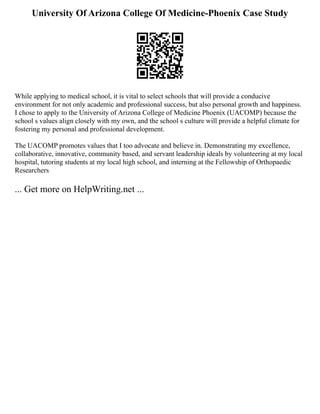 University Of Arizona College Of Medicine-Phoenix Case Study
While applying to medical school, it is vital to select schools that will provide a conducive
environment for not only academic and professional success, but also personal growth and happiness.
I chose to apply to the University of Arizona College of Medicine Phoenix (UACOMP) because the
school s values align closely with my own, and the school s culture will provide a helpful climate for
fostering my personal and professional development.
The UACOMP promotes values that I too advocate and believe in. Demonstrating my excellence,
collaborative, innovative, community based, and servant leadership ideals by volunteering at my local
hospital, tutoring students at my local high school, and interning at the Fellowship of Orthopaedic
Researchers
... Get more on HelpWriting.net ...
 