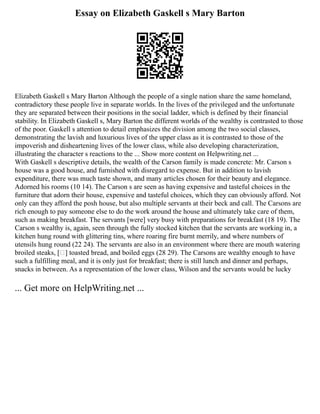 Essay on Elizabeth Gaskell s Mary Barton
Elizabeth Gaskell s Mary Barton Although the people of a single nation share the same homeland,
contradictory these people live in separate worlds. In the lives of the privileged and the unfortunate
they are separated between their positions in the social ladder, which is defined by their financial
stability. In Elizabeth Gaskell s, Mary Barton the different worlds of the wealthy is contrasted to those
of the poor. Gaskell s attention to detail emphasizes the division among the two social classes,
demonstrating the lavish and luxurious lives of the upper class as it is contrasted to those of the
impoverish and disheartening lives of the lower class, while also developing characterization,
illustrating the character s reactions to the ... Show more content on Helpwriting.net ...
With Gaskell s descriptive details, the wealth of the Carson family is made concrete: Mr. Carson s
house was a good house, and furnished with disregard to expense. But in addition to lavish
expenditure, there was much taste shown, and many articles chosen for their beauty and elegance.
Adorned his rooms (10 14). The Carson s are seen as having expensive and tasteful choices in the
furniture that adorn their house, expensive and tasteful choices, which they can obviously afford. Not
only can they afford the posh house, but also multiple servants at their beck and call. The Carsons are
rich enough to pay someone else to do the work around the house and ultimately take care of them,
such as making breakfast. The servants [were] very busy with preparations for breakfast (18 19). The
Carson s wealthy is, again, seen through the fully stocked kitchen that the servants are working in, a
kitchen hung round with glittering tins, where roaring fire burnt merrily, and where numbers of
utensils hung round (22 24). The servants are also in an environment where there are mouth watering
broiled steaks, [ ] toasted bread, and boiled eggs (28 29). The Carsons are wealthy enough to have
such a fulfilling meal, and it is only just for breakfast; there is still lunch and dinner and perhaps,
snacks in between. As a representation of the lower class, Wilson and the servants would be lucky
... Get more on HelpWriting.net ...
 