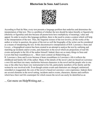 Rhetorism In Sons And Lovers
According to Paul de Man, every text presents a language problem that underlies and determines the
interpretation of that text. This is a problem of whether the text should be taken literally or figuratively
(rhetority or figurality) and also because all poems/texts have multiplicity of meanings, value and
appeal. In order to resolve this language problem, there is the need to create a context which will help
in the interpretation of the text. Thus, the linguistic texture of the text involve, all the works of the
author or writer in question, the genre of the text as well the biography of the writer can be considered
as a means of interpreting the text. In this deconstructive interpretation of D.H. Lawrence s Sons and
Lovers , a biographical context has been created in an attempt to analyse the text by outlining and
matching up incidents and/or events, and characters in the novel which are projections of real life
events and people in the life of the author himself. Indeed, there are so many things in Sons and
Lovers that bear resemblances to ... Show more content on Helpwriting.net ...
H. Lawrence s Sons and Lovers because it bears resemblance to Lawrence s life it reflects the
childhood and family life of the author. Many of the details of the novel s plot are based on Lawrence
s own life and there are many similarities between characters in the novel and the people who in one
way or the other have been very instrumental in his life, particularly members of his family and the
women he was involved with. Even though certain events and characters are changed, minimized,
remolded or exaggerated, the core of the novel is based on Lawrence s own experience. Indeed, there
are several elements in the novel setting, incidents and/or events, characters, themes and conflicts
which have their real life counterpart for which reason the novel can easily be identified as an
... Get more on HelpWriting.net ...
 