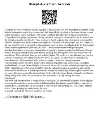 Homophobia in American Beauty
I watched the movie American Beauty a couple of days ago and saw how homophobia might be a sign
that the homophobic might be a homosexual. So I though I d write about it. American Beauty centers
on the last year of Lester Burnham s life. Lester Burnham, played by Kevin Spacey, is married to
Carolyn Burnham, played by Annette Betting, and their marriage is picture perfect on the outside, but
the perfection is only superficially. Their marriage is based on projecting one image a picture perfect
suburbia lifestyle when it is in fact quite the opposite. Colonel Frank Fitts played by Chris Cooper, is
the new neighbor who is presented as a homophobic man. He hates on and puts down the homosexual
couple in the neighborhood constantly. So what ... Show more content on Helpwriting.net ...
Men fear humiliation or weakness because they always have to present everyone this image of being
though, dominant and dependent; men despise anything that goes against these traditional views of
masculinity. This traditional thoughts lead to homophobia. The media is constantly portraying men in
a violent or dominant way in the movies, TV shows, etc. Asians are almost always portrayed as
martial artist or violent criminals and Latinos as boxers, criminals or though gangsters.
Ever since the Colonel moved in he shows this extreme disgust towards homosexuals around his
neighborhood. He even shows this behavior towards his son Ricky when he becomes suspicious of his
(Ricky s) relationship with Lester. Probably when the Colonel was growing up, being gay was the
worse and he tried to hide it from his parents and thought the army might help straighten him out and
got married to try to appear like a normal man. At the end of the movie Frank believes he sees his son
taking money from Lester for sexual favors and this results in Ricky leaving the house.
Castañeda 3
The death of Lester Burnham is simply because he aroused his homophobic neighbor. Lester appears
to be sexually available to men when he tells his neighbor: Our (Lester s and Carolyn s) marriage is
just for show...a commercial for how normal we are, when we re anything but... He (Frank) attempts
to kiss Lester, proving his hidden desire for men.
In a quick recap of the film: new neighbors move into
... Get more on HelpWriting.net ...
 