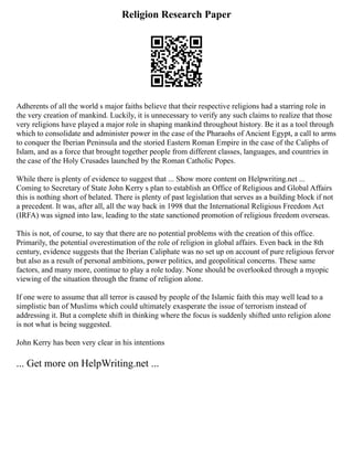 Religion Research Paper
Adherents of all the world s major faiths believe that their respective religions had a starring role in
the very creation of mankind. Luckily, it is unnecessary to verify any such claims to realize that those
very religions have played a major role in shaping mankind throughout history. Be it as a tool through
which to consolidate and administer power in the case of the Pharaohs of Ancient Egypt, a call to arms
to conquer the Iberian Peninsula and the storied Eastern Roman Empire in the case of the Caliphs of
Islam, and as a force that brought together people from different classes, languages, and countries in
the case of the Holy Crusades launched by the Roman Catholic Popes.
While there is plenty of evidence to suggest that ... Show more content on Helpwriting.net ...
Coming to Secretary of State John Kerry s plan to establish an Office of Religious and Global Affairs
this is nothing short of belated. There is plenty of past legislation that serves as a building block if not
a precedent. It was, after all, all the way back in 1998 that the International Religious Freedom Act
(IRFA) was signed into law, leading to the state sanctioned promotion of religious freedom overseas.
This is not, of course, to say that there are no potential problems with the creation of this office.
Primarily, the potential overestimation of the role of religion in global affairs. Even back in the 8th
century, evidence suggests that the Iberian Caliphate was no set up on account of pure religious fervor
but also as a result of personal ambitions, power politics, and geopolitical concerns. These same
factors, and many more, continue to play a role today. None should be overlooked through a myopic
viewing of the situation through the frame of religion alone.
If one were to assume that all terror is caused by people of the Islamic faith this may well lead to a
simplistic ban of Muslims which could ultimately exasperate the issue of terrorism instead of
addressing it. But a complete shift in thinking where the focus is suddenly shifted unto religion alone
is not what is being suggested.
John Kerry has been very clear in his intentions
... Get more on HelpWriting.net ...
 