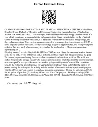Carbon Emissions Essay
CARBON EMISSIONS OVER A YEAR AND PRATICAL REDUCTION METHODS Michael Pratt,
Brandon Brown 1School of Electrical and Computer Engineering Georgia Institute of Technology
Atlanta, GA 30332 ABSTRACT The average American citizen consumes energy over the course of a
year which contributes to mankind s total carbon emissions. Given current studies on the effects of
Global Warming and carbon emissions, it is beneficial to analyze ways to reduce energy usage, and
thus carbon emissions. The experimenters are assumed to be average American citizens aged 18 25 in
terms of yearly carbon emissions. Their yearly energy usage was approximated, and local power plant
emission data was used, when necessary, to calculate the total carbon ... Show more content on
Helpwriting.net ...
Dividing among 5 people, this yields 14,537 lbs of CO2 per year. Since the examined student lives at
home 17 out of 52 weeks of the year and 35 at home, the total output may be approximated by [pic]
The second major contributory factor to carbon emissions is exhaust from vehicles. The vehicular
carbon footprint of a college student who lives on campus is most likely less than the national average,
so a more specific average citizen who is a student going to college out of state will be considered
here. In the following graph the miles per year column will already have factored in the number of
people sharing the mileage of the activity and the number of times the activity is performed per year.
The lbs. of CO2 per year column is calculated assuming an average of 21 mpg for vehicles and 19.59
lbs per gallon of gasoline [7]. |Activity |Miles / year |Lbs. CO2 per year | |Driving to college |1280
|1194.05 | |Road trips |100 |93.28 | |Driving to Work |600 |559.71 | |Errands |70 |65.3 | |Misc. |80 |74.62 |
|Total
... Get more on HelpWriting.net ...
 