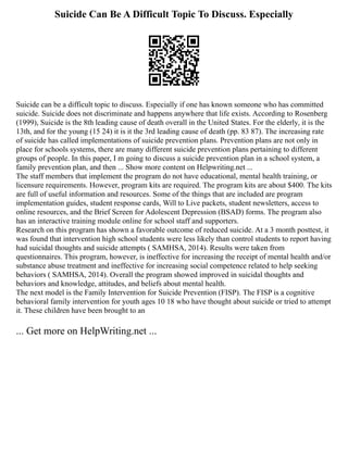 Suicide Can Be A Difficult Topic To Discuss. Especially
Suicide can be a difficult topic to discuss. Especially if one has known someone who has committed
suicide. Suicide does not discriminate and happens anywhere that life exists. According to Rosenberg
(1999), Suicide is the 8th leading cause of death overall in the United States. For the elderly, it is the
13th, and for the young (15 24) it is it the 3rd leading cause of death (pp. 83 87). The increasing rate
of suicide has called implementations of suicide prevention plans. Prevention plans are not only in
place for schools systems, there are many different suicide prevention plans pertaining to different
groups of people. In this paper, I m going to discuss a suicide prevention plan in a school system, a
family prevention plan, and then ... Show more content on Helpwriting.net ...
The staff members that implement the program do not have educational, mental health training, or
licensure requirements. However, program kits are required. The program kits are about $400. The kits
are full of useful information and resources. Some of the things that are included are program
implementation guides, student response cards, Will to Live packets, student newsletters, access to
online resources, and the Brief Screen for Adolescent Depression (BSAD) forms. The program also
has an interactive training module online for school staff and supporters.
Research on this program has shown a favorable outcome of reduced suicide. At a 3 month posttest, it
was found that intervention high school students were less likely than control students to report having
had suicidal thoughts and suicide attempts ( SAMHSA, 2014). Results were taken from
questionnaires. This program, however, is ineffective for increasing the receipt of mental health and/or
substance abuse treatment and ineffective for increasing social competence related to help seeking
behaviors ( SAMHSA, 2014). Overall the program showed improved in suicidal thoughts and
behaviors and knowledge, attitudes, and beliefs about mental health.
The next model is the Family Intervention for Suicide Prevention (FISP). The FISP is a cognitive
behavioral family intervention for youth ages 10 18 who have thought about suicide or tried to attempt
it. These children have been brought to an
... Get more on HelpWriting.net ...
 