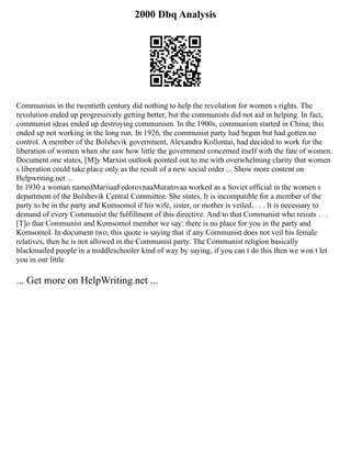 2000 Dbq Analysis
Communists in the twentieth century did nothing to help the revolution for women s rights. The
revolution ended up progressively getting better, but the communists did not aid in helping. In fact,
communist ideas ended up destroying communism. In the 1900s, communism started in China; this
ended up not working in the long run. In 1926, the communist party had begun but had gotten no
control. A member of the Bolshevik government, Alexandra Kollontai, had decided to work for the
liberation of women when she saw how little the government concerned itself with the fate of women.
Document one states, [M]y Marxist outlook pointed out to me with overwhelming clarity that women
s liberation could take place only as the result of a new social order ... Show more content on
Helpwriting.net ...
In 1930 a woman namedMariiaaFedorovnaaMuratovaa worked as a Soviet official in the women s
department of the Bolshevik Central Committee. She states, It is incompatible for a member of the
party to be in the party and Komsomol if his wife, sister, or mother is veiled. . . . It is necessary to
demand of every Communist the fulfillment of this directive. And to that Communist who resists . . .
[T]o that Communist and Komsomol member we say: there is no place for you in the party and
Komsomol. In document two, this quote is saying that if any Communist does not veil his female
relatives, then he is not allowed in the Communist party. The Communist religion basically
blackmailed people in a middleschooler kind of way by saying, if you can t do this then we won t let
you in our little
... Get more on HelpWriting.net ...
 