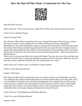 How The Hair Of Fiber Made A Connection For The Case
Hair and Fiber Case Files
Name of the case: Thirty years in jail for a single hair: the FBI s mass disaster of false conviction.
Victim: 78 year old Mary Prekop
Suspects: George Perrot
How the hair of fiber made a connection for the case: George Perrot spent almost 30 years in prison
for being accused for sexual assulting 78 year old Mary Prekop in her home in Springfield
Massachusetts. The victim described the suspect as someone who does not have facial hair but George
had a beard. Mary Prekop said that George did not look like the suspect but the investigators found a
strand of hair that led them to believe that it was him that did the sexual assaulting. Later on the found
that the hair was flawed so they took it back to trial and found george Perrot ... Show more content on
Helpwriting.net ...
There were no witnesses and almost no evidence left behind. The only clues were a few tiny fibers and
a couple of strands of hair. A young girl managed to escape and went to the police. When she went she
had a pair of fuzzy handcuffs which the fiber was found on previous victims.
Name of the case: Forensic Cases: The Murder of Leanne Tiernan
Victim: 16 year old Leanne Tiernan
Suspects: John Taylor
How the hair of fiber made a connection for the case: Leanne Tiernan was found dead by a man that
was walking his dog. She had a black plastic bag over her head, held in place with a dog collar, with a
scarf and cable tie around her neck, and cable ties holding her wrists together.The scarf tied around
Leanne Tiernan s neck had a few hairs caught in the knot. Forensic scientists found a strand of pink
carpet fibre on her clothes, with specific patterns of dye. Police found strands around a nail that
matched the fibre on her jumper leading to the police arresting John Taylor.
Name of the case: The Disappearance Of Melissa Brannen
Victim: Five year old Melissa Brannen
Suspects: Caleb
 