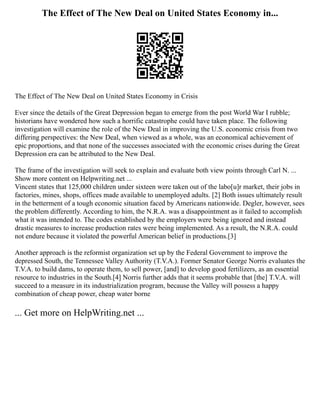 The Effect of The New Deal on United States Economy in...
The Effect of The New Deal on United States Economy in Crisis
Ever since the details of the Great Depression began to emerge from the post World War I rubble;
historians have wondered how such a horrific catastrophe could have taken place. The following
investigation will examine the role of the New Deal in improving the U.S. economic crisis from two
differing perspectives: the New Deal, when viewed as a whole, was an economical achievement of
epic proportions, and that none of the successes associated with the economic crises during the Great
Depression era can be attributed to the New Deal.
The frame of the investigation will seek to explain and evaluate both view points through Carl N. ...
Show more content on Helpwriting.net ...
Vincent states that 125,000 children under sixteen were taken out of the labo[u]r market, their jobs in
factories, mines, shops, offices made available to unemployed adults. [2] Both issues ultimately result
in the betterment of a tough economic situation faced by Americans nationwide. Degler, however, sees
the problem differently. According to him, the N.R.A. was a disappointment as it failed to accomplish
what it was intended to. The codes established by the employers were being ignored and instead
drastic measures to increase production rates were being implemented. As a result, the N.R.A. could
not endure because it violated the powerful American belief in productions.[3]
Another approach is the reformist organization set up by the Federal Government to improve the
depressed South, the Tennessee Valley Authority (T.V.A.). Former Senator George Norris evaluates the
T.V.A. to build dams, to operate them, to sell power, [and] to develop good fertilizers, as an essential
resource to industries in the South.[4] Norris further adds that it seems probable that [the] T.V.A. will
succeed to a measure in its industrialization program, because the Valley will possess a happy
combination of cheap power, cheap water borne
... Get more on HelpWriting.net ...
 