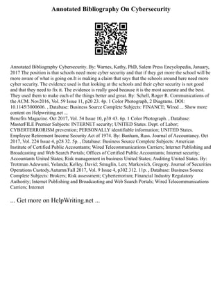 Annotated Bibliography On Cybersecurity
Annotated Bibliography Cybersecurity. By: Warnes, Kathy, PhD, Salem Press Encyclopedia, January,
2017 The position is that schools need more cyber security and that if they get more the school will be
more aware of what is going on.It is making a claim that says that the schools around here need more
cyber security. The evidence used is that looking at the schools and their cyber security is not good
and that they need to fix it. The evidence is really good because it is the most accurate and the best.
They used them to make each of the things better and great. By: Schell, Roger R. Communications of
the ACM. Nov2016, Vol. 59 Issue 11, p20 23. 4p. 1 Color Photograph, 2 Diagrams. DOI:
10.1145/3000606. , Database: Business Source Complete Subjects: FINANCE; Wired ... Show more
content on Helpwriting.net ...
Benefits Magazine. Oct 2017, Vol. 54 Issue 10, p38 43. 6p. 1 Color Photograph. , Database:
MasterFILE Premier Subjects: INTERNET security; UNITED States. Dept. of Labor;
CYBERTERRORISM prevention; PERSONALLY identifiable information; UNITED States.
Employee Retirement Income Security Act of 1974. By: Banham, Russ. Journal of Accountancy. Oct
2017, Vol. 224 Issue 4, p28 32. 5p. , Database: Business Source Complete Subjects: American
Institute of Certified Public Accountants; Wired Telecommunications Carriers; Internet Publishing and
Broadcasting and Web Search Portals; Offices of Certified Public Accountants; Internet security;
Accountants United States; Risk management in business United States; Auditing United States. By:
Trottman Adewumi, Yolanda; Kelley, David; Smuglin, Len; Markovich, Gregory. Journal of Securities
Operations Custody.Autumn/Fall 2017, Vol. 9 Issue 4, p302 312. 11p. , Database: Business Source
Complete Subjects: Brokers; Risk assessment; Cyberterrorism; Financial Industry Regulatory
Authority; Internet Publishing and Broadcasting and Web Search Portals; Wired Telecommunications
Carriers; Internet
... Get more on HelpWriting.net ...
 