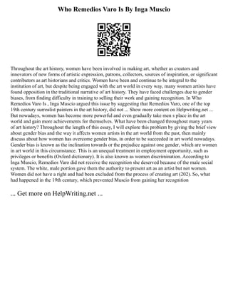 Who Remedios Varo Is By Inga Muscio
Throughout the art history, women have been involved in making art, whether as creators and
innovators of new forms of artistic expression, patrons, collectors, sources of inspiration, or significant
contributors as art historians and critics. Women have been and continue to be integral to the
institution of art, but despite being engaged with the art world in every way, many women artists have
found opposition in the traditional narrative of art history. They have faced challenges due to gender
biases, from finding difficulty in training to selling their work and gaining recognition. In Who
Remedios Varo Is , Inga Muscio argued this issue by suggesting that Remedios Varo, one of the top
19th century surrealist painters in the art history, did not ... Show more content on Helpwriting.net ...
But nowadays, women has become more powerful and even gradually take men s place in the art
world and gain more achievements for themselves. What have been changed throughout many years
of art history? Throughout the length of this essay, I will explore this problem by giving the brief view
about gender bias and the way it affects women artists in the art world from the past, then mainly
discuss about how women has overcome gender bias, in order to be succeeded in art world nowadays.
Gender bias is known as the inclination towards or the prejudice against one gender, which are women
in art world in this circumstance. This is an unequal treatment in employment opportunity, such as
privileges or benefits (Oxford dictionary). It is also known as women discrimination. According to
Inga Muscio, Remedios Varo did not receive the recognition she deserved because of the male social
system. The white, male portion gave them the authority to present art as an artist but not women.
Women did not have a right and had been excluded from the process of creating art (202). So, what
had happened in the 19th century, which prevented Muscio from gaining her recognition
... Get more on HelpWriting.net ...
 