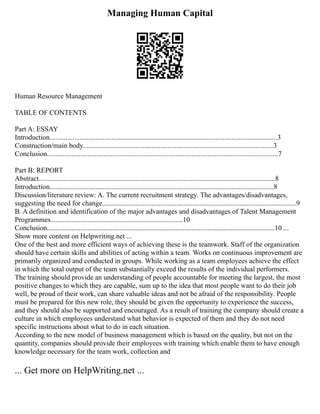 Managing Human Capital
Human Resource Management
TABLE OF CONTENTS
Part A: ESSAY
Introduction.................................................................................................................................3
Construction/main body............................................................................................................3
Conclusion...................................................................................................................................7
Part B: REPORT
Abstract......................................................................................................................................8
Introduction...............................................................................................................................8
Discussion/literature review: A. The current recruitment strategy. The advantages/disadvantages,
suggesting the need for change..............................................................................................................9
B. A definition and identification of the major advantages and disadvantages of Talent Management
Programmes...........................................................................10
Conclusion.................................................................................................................................10 ...
Show more content on Helpwriting.net ...
One of the best and more efficient ways of achieving these is the teamwork. Staff of the organization
should have certain skills and abilities of acting within a team. Works on continuous improvement are
primarily organized and conducted in groups. While working as a team employees achieve the effect
in which the total output of the team substantially exceed the results of the individual performers.
The training should provide an understanding of people accountable for meeting the largest, the most
positive changes to which they are capable, sum up to the idea that most people want to do their job
well, be proud of their work, can share valuable ideas and not be afraid of the responsibility. People
must be prepared for this new role, they should be given the opportunity to experience the success,
and they should also be supported and encouraged. As a result of training the company should create a
culture in which employees understand what behavior is expected of them and they do not need
specific instructions about what to do in each situation.
According to the new model of business management which is based on the quality, but not on the
quantity, companies should provide their employees with training which enable them to have enough
knowledge necessary for the team work, collection and
... Get more on HelpWriting.net ...
 