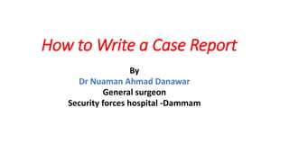 How to Write a Case Report
By
Dr Nuaman Ahmad Danawar
General surgeon
Security forces hospital -Dammam
 