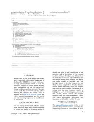 2
Copyright © 2021 pubrica. All rights reserved
abstract/introduction, 2) case history/description, 3)
literature review, 4) discussion, 5)
conclusions/recommendations(3)
.
IV. ABSTRACT
Abstracts and the title are an integral part of each
article's electronic bibliographic background in
databases like MEDLINE. Abstracts enable users
to easily scan an article's content to see if it is
interesting enough to warrant further reading.
Many publications that may be relevant to a
clinical condition may be overlooked if abstracts
are not used. We recommend including a brief
abstract that includes the clinical issue or
dilemma, an outline of the literature review, and
a brief statement summarising why this case is
rare and interesting in place of or in addition to
an introduction.
V. CASE HISTORY/REPORT
The case history or case report, which is usually
taken from chart notes and is a core component
of written case studies, is the second section. It
should start with a brief introduction to the
patient(s) and a description of the current
condition. Writers should provide details about
the medical evaluation and any test findings that
offer insight into the actual situation. Still, not all
test results should be provided, and "red
herrings" should be avoided because they are
likely to create complications for other doctors.
Include normal laboratory values for samples
that aren't as widely ordered.The purpose is to
include only the most important details to
highlight the case's most striking characteristics."
This section should include the original
diagnosis, care, and follow-up schedule. Tables,
flow charts, photographs, radiographs, and
figures can be included to elucidate the case.
VII. LITERATURE REVIEW
The organised literature search, similar to that
described for systematic reviews, is listed in the
methodology section for case reports. A well-
 