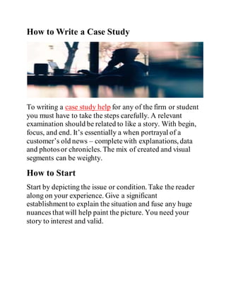 How to Write a Case Study
To writing a case study help for any of the firm or student
you must have to take the steps carefully. A relevant
examination should be related to like a story. With begin,
focus, and end. It’s essentially a when portrayal of a
customer’s old news – completewith explanations, data
and photosor chronicles. The mix of created and visual
segments can be weighty.
How to Start
Start by depicting the issue or condition. Take the reader
along on your experience. Give a significant
establishment to explain the situation and fuse any huge
nuances that will help paint the picture. You need your
story to interest and valid.
 