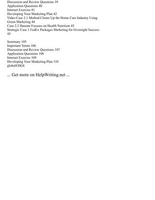 Discussion and Review Questions 39
Application Questions 40
Internet Exercise 41
Developing Your Marketing Plan 42
Video Case 2.1 Method Cleans Up the Home Care Industry Using
Green Marketing 44
Case 2.2 Danone Focuses on Health Nutrition 45
Strategic Case 1 FedEx Packages Marketing for Overnight Success
45
Summary 105
Important Terms 106
Discussion and Review Questions 107
Application Questions 108
Internet Exercise 109
Developing Your Marketing Plan 110
globalEDGE
... Get more on HelpWriting.net ...
 