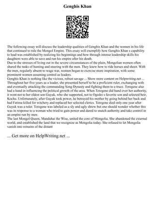 Genghis Khan
The following essay will discuss the leadership qualities of Genghis Khan and the women in his life
that continued to rule the Mongol Empire. This essay will exemplify how Genghis Khan s capability
to lead was established by realizing his beginnings and how through intense leadership skills his
daughters were able to save and run his empire after his death.
Due to the stresses of living out in the severe circumstances of the plain, Mongolian women often
shared the tasks of hunting and steering with the men. They knew how to ride horses and shoot. With
the men, regularly absent to wage war, women began to exercise more inspiration, with some
prominent women assuming control as leaders.
Genghis Khan is nothing like the vicious, robust savage ... Show more content on Helpwriting.net ...
Throughout her five years as a leader, she presented herself to be a proficient ruler, exchanging with
and eventually attacking the commanding Song Dynasty and fighting them to a truce. Toregene also
had a hand in influencing the political growth of the area. When Toregene did hand over her authority,
it went not to her eldest son Guyuk, who she supported, not to Ogedei s favorite son and selected heir,
Kochu. Unfortunately, after Guyuk took power, he betrayed his mother by going behind her back and
had Fatima killed for witchery and replaced her selected clerics. Toregene died only one year after
Guyuk was a ruler. Toregene was labeled as a sly and ugly shrew but one should wonder whether this
was in response to a woman who tried to gain power and dared to snatch authority and take control in
an empire run by men.
The last Mongol Queen, Manduhai the Wise, united the core of Mongolia. She abandoned the external
world, and established the land that we recognize as Mongolia today. She refused to let Mongolia
vanish into remains of the distant
... Get more on HelpWriting.net ...
 