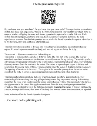 The Reproductive System
Do you know how you were born? Do you know how you came to be? The reproductive system is the
system that made that all possible. Without the reproductive system you wouldn t have been born. In
order to produce offspring, the male and female reproductive systems have to be different. Each
system has different parts, problems and care. Each system have different purposes, the male
reproductive system s function is to produce sperm, while the female reproductive system s function is
to produce ova, store ova and house a fertilized egg.
The male reproductive system is divided into two categories: internal and external reproductive
organs. External organs are outside the body and internal organs are inside the body.
The external ... Show more content on Helpwriting.net ...
The system is comprised of a variety of different parts. The first part is the ovaries. The ovaries
contain thousands of immature ova at first that eventually mature during puberty. The ovaries produce
estrogen and progesterone which allow the ova to mature. Next are the fallopian tubes. They are tubes
that carry the ova from the ovaries to the uterus. The uterus is a pear shaped organ. It shelters and
nourishes a developing baby, or fetus. The endometrial lines the uterus. It thickens during pregnancy.
The opening of the uterus is the cervix. The vagina is the muscular passage from the uterus to the
outside of the body. It serves as a passing place for menstrual fluid and other discharge.
The menstrual cycle is something that a lot of girls and even guys have questions about. The
menstrual cycle is something that only girls go through once they experience puberty. It is nothing
more then the route of an egg through the female s reproductive system. The menstrual cycle starts as
the egg matures in the ovary. The egg is then released from the ovary during the process called
ovulation. The egg then travels in the fallopian tube until it reaches the uterus. If it is not fertilized by
a sperm, through fertilization, then it out of the body in a process known as menstruation, or a period.
More problems affect the female reproductive system
... Get more on HelpWriting.net ...
 