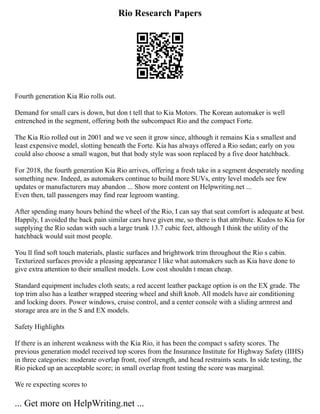 Rio Research Papers
Fourth generation Kia Rio rolls out.
Demand for small cars is down, but don t tell that to Kia Motors. The Korean automaker is well
entrenched in the segment, offering both the subcompact Rio and the compact Forte.
The Kia Rio rolled out in 2001 and we ve seen it grow since, although it remains Kia s smallest and
least expensive model, slotting beneath the Forte. Kia has always offered a Rio sedan; early on you
could also choose a small wagon, but that body style was soon replaced by a five door hatchback.
For 2018, the fourth generation Kia Rio arrives, offering a fresh take in a segment desperately needing
something new. Indeed, as automakers continue to build more SUVs, entry level models see few
updates or manufacturers may abandon ... Show more content on Helpwriting.net ...
Even then, tall passengers may find rear legroom wanting.
After spending many hours behind the wheel of the Rio, I can say that seat comfort is adequate at best.
Happily, I avoided the back pain similar cars have given me, so there is that attribute. Kudos to Kia for
supplying the Rio sedan with such a large trunk 13.7 cubic feet, although I think the utility of the
hatchback would suit most people.
You ll find soft touch materials, plastic surfaces and brightwork trim throughout the Rio s cabin.
Texturized surfaces provide a pleasing appearance I like what automakers such as Kia have done to
give extra attention to their smallest models. Low cost shouldn t mean cheap.
Standard equipment includes cloth seats; a red accent leather package option is on the EX grade. The
top trim also has a leather wrapped steering wheel and shift knob. All models have air conditioning
and locking doors. Power windows, cruise control, and a center console with a sliding armrest and
storage area are in the S and EX models.
Safety Highlights
If there is an inherent weakness with the Kia Rio, it has been the compact s safety scores. The
previous generation model received top scores from the Insurance Institute for Highway Safety (IIHS)
in three categories: moderate overlap front, roof strength, and head restraints seats. In side testing, the
Rio picked up an acceptable score; in small overlap front testing the score was marginal.
We re expecting scores to
... Get more on HelpWriting.net ...
 