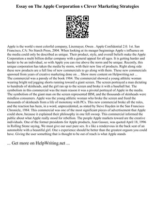 Essay on The Apple Corporation s Clever Marketing Strategies
Apple is the world s most colorful company, Linzmayer, Owen . Apple Confidential 2.0. 1st. San
Francisco, CA: No Starch Press, 2004. When looking at its meager beginnings Apple s influence on
the media could only be described as unique. Their product, style, and overall beliefs make the Apple
Corporation a multi billion dollar company with a general appeal for all ages. It is getting harder and
harder to be an individual, so with Apple you can rise above the norm and be unique. Recently, this
unique corporation has taken the media by storm, with their new line of products. Right along side
these new products are a full line of new commercials to go along with them. These new commercials
spawned from years of creative marketing done on ... Show more content on Helpwriting.net ...
The commercial was a parody of the book 1984. The commercial showed a young athletic woman
wearing bright red jogging shorts running toward a giant screen. The screen portrayed a man dictating
to hundreds of skinheads, and the girl ran up to the screen and broke it with a baseball bat. The
symbolism in this commercial was the main reason it was a pivotal portrayal of Apple in the media.
The symbolism of the giant man on the screen represented IBM, and the thousands of skinheads were
mindless consumers. Apple was the young athletic woman who broke the screen and freed the
thousands of skinheads from a life of monotony with PCs. This new commercial broke all the rules,
and the reaction has been, in a word, unprecedented, as stated by Steve Hayden in the San Francisco
Chronicle, 1984. This commercial was one of the most significant pieces of advertisement that Apple
could show, because it explained their philosophy in one fell swoop. This commercial informed the
public about what Apple really stood for rebellion. The people Apple markets toward are the creative
individuals. One of the former presidents for Apple products, Jean Gassee, was quoted April 18, 1996
in Rolling Stone saying, We must give our user pure sex. It s like a rendezvous in the back seat of an
automobile with a beautiful girl. One s experience should be better than the greatest orgasm you could
have. Giving the user something that is thought to be out of reach is what Apple stands
... Get more on HelpWriting.net ...
 