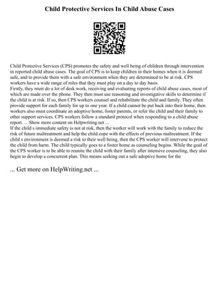 Child Protective Services In Child Abuse Cases
Child Protective Services (CPS) promotes the safety and well being of children through intervention
in reported child abuse cases. The goal of CPS is to keep children in their homes when it is deemed
safe, and to provide them with a safe environment when they are determined to be at risk. CPS
workers have a wide range of roles that they must play on a day to day basis.
Firstly, they must do a lot of desk work, receiving and evaluating reports of child abuse cases, most of
which are made over the phone. They then must use reasoning and investigative skills to determine if
the child is at risk. If so, then CPS workers counsel and rehabilitate the child and family. They often
provide support for each family for up to one year. If a child cannot be put back into their home, then
workers also must coordinate an adoptive home, foster parents, or refer the child and their family to
other support services. CPS workers follow a standard protocol when responding to a child abuse
report. ... Show more content on Helpwriting.net ...
If the child s immediate safety is not at risk, then the worker will work with the family to reduce the
risk of future maltreatment and help the child cope with the effects of previous maltreatment. If the
child s environment is deemed a risk to their well being, then the CPS worker will intervene to protect
the child from harm. The child typically goes to a foster home as counseling begins. While the goal of
the CPS worker is to be able to reunite the child with their family after intensive counseling, they also
begin to develop a concurrent plan. This means seeking out a safe adoptive home for the
... Get more on HelpWriting.net ...
 