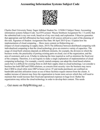 Accounting Information Systems Subject Code
Charles Sturt University Name: Sagar Adhikari Student No: 11569613 Subject Name: Accounting
information systems Subject Code: Acc539 Lecturer: Wayne Smithson Assignment No: 1 I certify that
the submitted task is my own work, based on of my own study and exploration. I likewise guarantee
that appropriate and full affirmation has been made of all sources utilized as a part of the planning of
this task. Signature of Student: Assignment Due Date: 06 April 2015 Q no.1 Explain how the
implementation of cloud computing ... Show more content on Helpwriting.net ...
(Impact of cloud computing in supply chain, 2015) The difference between distributed computing with
individualized computing is that the cloud technology gives an extensive variety of capacities. The
usage of cloud built solutions depends on different elements, for example, the division in which the
business works; the practicality of porting existing parts on cloud, size of the organization, and the
area of customers and so on. It helps in reducing the time required as well as minimize the fixed cost
of the company. Therefore, it is not logistic to make a single explanation of implementation of cloud
computing technology. For example, a newly started company can adopt the cloud based solution
easily but it is difficult for existing firms to shift their supply chain to cloud technology. Let consider a
business has both ERP and CRM solutions, as concern from security view the business may move
their CRM to cloud while store ERP in house server. IT and media purchasers are confined on
bandwidth and disk utilization issues as use of these facilities require interest from the clients. A
sudden increase of interest may force the organization to locate more servers which they will need to
maintain that would increase their fixed and operational expenses to huge level. Rather the
organization may utilize the cloud technology in order to develop their content. This needs
... Get more on HelpWriting.net ...
 