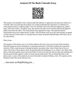 Analysis Of The Book Colorado Essay
This project was intended to show and persuade the audience to appreciate and enjoy the outdoors in
Colorado. But if not that then the purpose was to help understand the importance of wilderness to
some people and how it affects people s lives for the better. My main rhetorical appeals are, pathos,
logos, and a bit of ethos. The photo essay, the memoir, the film review and the editorial all appeal to
pathos more than the others. The instructional essay appealed to logos. The editorial and the
instructional essay also contain pieces of ethos. Also the photo essay gives the entire project an appeal
to ethos because it shows that I ve actually been on many mountains and that helps with what I say in
my other pieces.
Photo Essay:
The purpose of this photo essay is to tell the audience the story of my most recent climb and show
them that being out on the mountain is an amazing experience. I feel that my photos do a good job
with this. With a small amount of editing the photos accurately show what it looks like to be on a
climb. The order of these photos show the grueling physical challenge it is to climb a 14er. Photo after
photo of the peak getting closer and closer helps to convey not only the obvious physical challenge but
also the great mental capacity it takes to keep moving up the peak. The one thing that lacks in the
photo essay is some of the captions are more informative instead of telling a story. The caption on the
6th photo reads The terrain becomes less
... Get more on HelpWriting.net ...
 