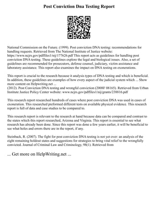 Post Conviction Dna Testing Report
National Commission on the Future. (1999). Post conviction DNA testing: recommendations for
handling requests. Retrieved from The National Institute of Justice website:
https://www.ncjrs.gov/pdffiles1/nij/177626.pdf This report acts as guidelines for handling post
conviction DNA testing. These guidelines explore the legal and biological issues. Also, a set of
guidelines are recommended for prosecutors, defense counsel, judiciary, victim assistance and
laboratory assistance. This report also examines the impact on DNA testing on exonerations.
This report is crucial to the research because it analysis types of DNA testing and which is beneficial.
In addition, these guidelines are examples of how every aspect of the judicial system which ... Show
more content on Helpwriting.net ...
(2012). Post Conviction DNA testing and wrongful conviction (2008F 08165). Retrieved from Urban
Institute Justice Policy Center website: www.ncjrs.gov/pdffiles1/nij/grants/238816.pdf
This research report researched hundreds of cases where post conviction DNA was used in cases of
exoneration. This researched preformed different tests on available physical evidence. This research
report is full of data and case studies to be compared to.
This research report is relevant to the research at hand because data can be compared and contrast to
the states which this report researched, Arizona and Virginia. This report is essential to see what
research has already been done. Since this report was done a few years earlier, it will be beneficial to
see what holes and errors there are in the report, if any.
Steinback, R. (2007). The fight for post conviction DNA testing is not yet over: an analysis of the
eight remaining holdout states and suggestions for strategies to bring vital relief to the wrongfully
convicted. Journal of Criminal Law and Criminology, 98(1). Retrieved from
... Get more on HelpWriting.net ...
 