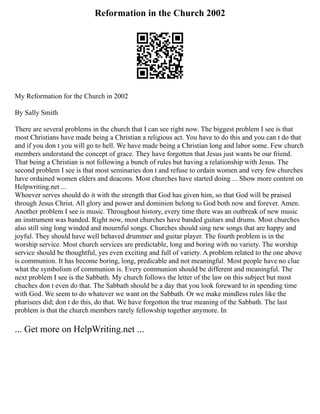 Reformation in the Church 2002
My Reformation for the Church in 2002
By Sally Smith
There are several problems in the church that I can see right now. The biggest problem I see is that
most Christians have made being a Christian a religious act. You have to do this and you can t do that
and if you don t you will go to hell. We have made being a Christian long and labor some. Few church
members understand the concept of grace. They have forgotten that Jesus just wants be our friend.
That being a Christian is not following a bunch of rules but having a relationship with Jesus. The
second problem I see is that most seminaries don t and refuse to ordain women and very few churches
have ordained women elders and deacons. Most churches have started doing ... Show more content on
Helpwriting.net ...
Whoever serves should do it with the strength that God has given him, so that God will be praised
through Jesus Christ. All glory and power and dominion belong to God both now and forever. Amen.
Another problem I see is music. Throughout history, every time there was an outbreak of new music
an instrument was banded. Right now, most churches have banded guitars and drums. Most churches
also still sing long winded and mournful songs. Churches should sing new songs that are happy and
joyful. They should have well behaved drummer and guitar player. The fourth problem is in the
worship service. Most church services are predictable, long and boring with no variety. The worship
service should be thoughtful, yes even exciting and full of variety. A problem related to the one above
is communion. It has become boring, long, predicable and not meaningful. Most people have no clue
what the symbolism of communion is. Every communion should be different and meaningful. The
next problem I see is the Sabbath. My church follows the letter of the law on this subject but most
chuches don t even do that. The Sabbath should be a day that you look foreward to in spending time
with God. We seem to do whatever we want on the Sabbath. Or we make mindless rules like the
pharisees did; don t do this, do that. We have forgotton the true meaning of the Sabbath. The last
problem is that the church members rarely fellowship together anymore. In
... Get more on HelpWriting.net ...
 
