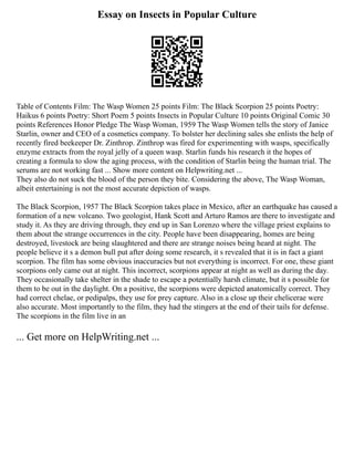 Essay on Insects in Popular Culture
Table of Contents Film: The Wasp Women 25 points Film: The Black Scorpion 25 points Poetry:
Haikus 6 points Poetry: Short Poem 5 points Insects in Popular Culture 10 points Original Comic 30
points References Honor Pledge The Wasp Woman, 1959 The Wasp Women tells the story of Janice
Starlin, owner and CEO of a cosmetics company. To bolster her declining sales she enlists the help of
recently fired beekeeper Dr. Zinthrop. Zinthrop was fired for experimenting with wasps, specifically
enzyme extracts from the royal jelly of a queen wasp. Starlin funds his research it the hopes of
creating a formula to slow the aging process, with the condition of Starlin being the human trial. The
serums are not working fast ... Show more content on Helpwriting.net ...
They also do not suck the blood of the person they bite. Considering the above, The Wasp Woman,
albeit entertaining is not the most accurate depiction of wasps.
The Black Scorpion, 1957 The Black Scorpion takes place in Mexico, after an earthquake has caused a
formation of a new volcano. Two geologist, Hank Scott and Arturo Ramos are there to investigate and
study it. As they are driving through, they end up in San Lorenzo where the village priest explains to
them about the strange occurrences in the city. People have been disappearing, homes are being
destroyed, livestock are being slaughtered and there are strange noises being heard at night. The
people believe it s a demon bull put after doing some research, it s revealed that it is in fact a giant
scorpion. The film has some obvious inaccuracies but not everything is incorrect. For one, these giant
scorpions only came out at night. This incorrect, scorpions appear at night as well as during the day.
They occasionally take shelter in the shade to escape a potentially harsh climate, but it s possible for
them to be out in the daylight. On a positive, the scorpions were depicted anatomically correct. They
had correct chelae, or pedipalps, they use for prey capture. Also in a close up their chelicerae were
also accurate. Most importantly to the film, they had the stingers at the end of their tails for defense.
The scorpions in the film live in an
... Get more on HelpWriting.net ...
 