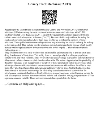 Urinary Tract Infections (CAUTI)
According to the United States Centers for Disease Control and Prevention (2015), urinary tract
infections (UTIs) are among the most prevalent healthcare associated infections with 93,300
healthcare related UTIs diagnosed in 2011. Seventy five percent of healthcare acquired UTIs are
catheter associated urinary tract infections (CAUTI). Because of this, major efforts, including the
creation of preventive guidelines, have been made worldwide to reduce the numbers of these
infections. These guidelines center on using catheters only when they are needed and only for as long
as they are needed. They include specific situations in which catheters should be used which mostly
include operative procedures or medical situations that would require ... Show more content on
Helpwriting.net ...
They found that there was solid evidence that antimicrobial catheters are able to prevent or at least
delay development of bacteriuria. This ability however varied greatly depending on population,
catheter type, and other variables. Their review showed less advantage over control catheters for silver
alloy coated catheters in current trials than in earlier trials. The authors hypothesized the possibility of
this effect being due to an exaggeration of the effect of these catheters in earlier trials because of an
advantage of newer silicone catheters over the older latex catheters which dilutes the effect in later
trials. They also hypothesized that catheter care had improved over time. Another finding was that
there seemed to be less of an advantage for silver alloy coated catheters over controls than for
nitrofurazone impregnated catheters. Finally, this review noted many gaps in the literature such as the
lack of comparison between treatment catheters and the lack of studies looking at symptomatic UTI as
a primary outcome variable. These were recommended as a possibilities for future
... Get more on HelpWriting.net ...
 