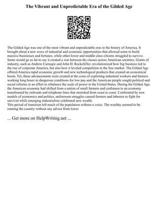 The Vibrant and Unpredictable Era of the Gilded Age
The Gilded Age was one of the most vibrant and unpredictable eras in the history of America. It
brought about a new wave of industrial and economic opportunities that allowed some to build
massive businesses and fortunes, while other lower and middle class citizens struggled to survive.
Some would go as far to say it created a war between the classes across American societies. Giants of
industry, such as Andrew Carnegie and John D. Rockefeller, revolutionized how big business led to
the rise of corporate America, but also how it leveled competition in the free market. The Gilded Age
offered America rapid economic growth and new technological products that created an economical
boom. Yet, these advancements were created at the costs of exploiting industrial workers and farmers
working long hours in dangerous conditions for low pay and the American people sought political and
social reforms in an effort to rebalance the scale of power in the United States. During the Gilded Age,
the American economy had shifted from a nation of small farmers and craftsmen to an economy
transformed by railroads and telephone lines that stretched from coast to coast. Confronted by new
models of economics and politics, unforeseen struggles caused farmers and laborers to fight for
survival while emerging industrialists celebrated new wealth.
This period of transition left much of the population without a voice. The wealthy seemed to be
running the country without any advice from lower
... Get more on HelpWriting.net ...
 
