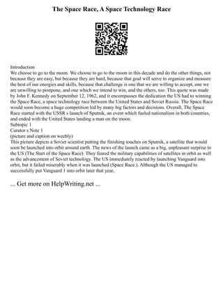 The Space Race, A Space Technology Race
Introduction
We choose to go to the moon. We choose to go to the moon in this decade and do the other things, not
because they are easy, but because they are hard, because that goal will serve to organize and measure
the best of our energies and skills, because that challenge is one that we are willing to accept, one we
are unwilling to postpone, and one which we intend to win, and the others, too. This quote was made
by John F. Kennedy on September 12, 1962, and it encompasses the dedication the US had to winning
the Space Race, a space technology race between the United States and Soviet Russia. The Space Race
would soon become a huge competition led by many big factors and decisions. Overall, The Space
Race started with the USSR s launch of Sputnik, an event which fueled nationalism in both countries,
and ended with the United States landing a man on the moon.
Subtopic 1
Curator s Note 1
(picture and caption on weebly)
This picture depicts a Soviet scientist putting the finishing touches on Sputnik, a satellite that would
soon be launched into orbit around earth. The news of the launch came as a big, unpleasant surprise to
the US (The Start of the Space Race). They feared the military capabilities of satellites in orbit as well
as the advancement of Soviet technology. The US immediately reacted by launching Vanguard into
orbit, but it failed miserably when it was launched (Space Race.). Although the US managed to
successfully put Vanguard 1 into orbit later that year,
... Get more on HelpWriting.net ...
 