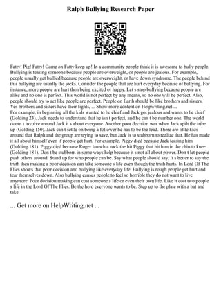 Ralph Bullying Research Paper
Fatty! Pig! Fatty! Come on Fatty keep up! In a community people think it is awesome to bully people.
Bullying is teasing someone because people are overweight, or people are jealous. For example,
people usually get bullied because people are overweight, or have down syndrome. The people behind
this bullying are usually the jocks. Consider the people that are hurt everyday because of bullying. For
instance, more people are hurt then being excited or happy. Let s stop bullying because people are
alike and no one is perfect. This world is not perfect by any means, so no one will be perfect. Also,
people should try to act like people are perfect. People on Earth should be like brothers and sisters.
Yes brothers and sisters have their fights, ... Show more content on Helpwriting.net ...
For example, in beginning all the kids wanted to be chief and Jack got jealous and wants to be chief
(Golding 23). Jack needs to understand that he isn t perfect, and he can t be number one. The world
doesn t involve around Jack it s about everyone. Another poor decision was when Jack spilt the tribe
up (Golding 150). Jack can t settle on being a follower he has to be the lead. There are little kids
around that Ralph and the group are trying to save, but Jack is to stubborn to realize that. He has made
it all about himself even if people get hurt. For example, Piggy died because Jack teasing him
(Golding 181). Piggy died because Roger launch a rock the hit Piggy that hit him in the chin to knee
(Golding 181). Don t be stubborn in some ways help because it s not all about power. Don t let people
push others around. Stand up for who people can be. Say what people should say. It s better to say the
truth then making a poor decision can take someone s life even though the truth hurts. In Lord Of The
Flies shows that poor decision and bullying like everyday life. Bullying is rough people get hurt and
tear themselves down. Also bullying causes people to feel so horrible they do not want to live
anymore. Poor decision making can cost someone s life or even their own life. Like it cost two people
s life in the Lord Of The Flies. Be the hero everyone wants to be. Step up to the plate with a bat and
take
... Get more on HelpWriting.net ...
 
