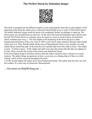 The Perfect Storm by Sebastian Junger
This book is arranged into ten different chapters, each containing the main idea in each chapter. In the
beginning of the book the author gives a foreword which briefly gives a vision of The Perfect Storm.
The author Sebastian Junger wants his book to be completely factual, no dialogue is made up. The
direct quotes are recorded from an interview. At the end of the foreword Sebastian states that he used
the title The Perfect Storm in a climatic sense, he meant no scorn or insult to those who had their
family members pass away. 1. The first chapter is the beginning of the book and gives a little
background information of the crew. First in 1895 a crew and its ship, mackerel schooner find a bottle
with a note in it. They find the bottle off the coast of Massachusetts from a crew member of a ship
called Falcon which had sunk. In the note the crew member had wrote Our cable is Gone.. Our rudder
is gone... God have mercy . If the rudder and cable were gone this means that the ship was tipping on
its side. These were the last words of the twenty men aboard the Falcon.
In the first chapter being in all italics I believe that the author wanted to show a dream or a certain
memory. The author brings up questions on how a crew acts on a sinking ship or if they cry while
sinking, which will be answered throughout the book.
2. In the second chapter the author gives more background details. The author tells the time, city and
the weather. Its a rainy day in Gloucester, Massachusetts
... Get more on HelpWriting.net ...
 