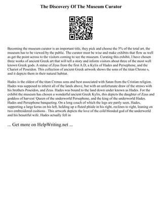The Discovery Of The Museum Curator
Becoming the museum curator is an important title, they pick and choose the 5% of the total art, the
museum has to be viewed by the public. The curator must be wise and make exhibits that flow as well
as get the point across to the visitors coming to see the museum. Curating this exhibit, I have chosen
three works of ancient Greek art that will tell a story and inform visitors about three of the most well
known Greek gods. A statue of Zeus from the first A.D, a Kylix of Hades and Persephone, and the
Chariot of Poseidon. This collection of ancient Greek artwork shows the sons of the titan Chrono s,
and it depicts them in their natural habitat.
Hades is the oldest of the titan Cronus sons and best associated with Satan from the Cristian religion.
Hades was supposed to inherit all of the lands above, but with an unfortunate draw of the straws with
his brothers Poseidon, and Zeus. Hades was bound to the land down under known as Hades. For the
exhibit the museum has chosen a wonderful ancient Greek Kylix, this depicts the daughter of Zeus and
goddess of harvest/ Queen of the underworld Persephone, and the king of the underworld Hades.
Hades and Persephone banqueting. On a long couch of which the legs are partly seen, Hades,
supporting a large keras on his left, holding up a fluted phiale in his right, reclines to right, leaning on
two embroidered cushions . This artwork depicts the love of the cold blooded god of the underworld
and his beautiful wife. Hades actually fell in
... Get more on HelpWriting.net ...
 