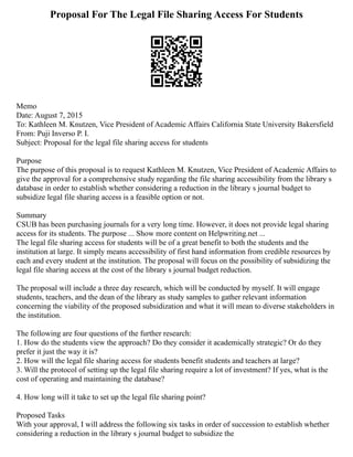 Proposal For The Legal File Sharing Access For Students
Memo
Date: August 7, 2015
To: Kathleen M. Knutzen, Vice President of Academic Affairs California State University Bakersfield
From: Puji Inverso P. I.
Subject: Proposal for the legal file sharing access for students
Purpose
The purpose of this proposal is to request Kathleen M. Knutzen, Vice President of Academic Affairs to
give the approval for a comprehensive study regarding the file sharing accessibility from the library s
database in order to establish whether considering a reduction in the library s journal budget to
subsidize legal file sharing access is a feasible option or not.
Summary
CSUB has been purchasing journals for a very long time. However, it does not provide legal sharing
access for its students. The purpose ... Show more content on Helpwriting.net ...
The legal file sharing access for students will be of a great benefit to both the students and the
institution at large. It simply means accessibility of first hand information from credible resources by
each and every student at the institution. The proposal will focus on the possibility of subsidizing the
legal file sharing access at the cost of the library s journal budget reduction.
The proposal will include a three day research, which will be conducted by myself. It will engage
students, teachers, and the dean of the library as study samples to gather relevant information
concerning the viability of the proposed subsidization and what it will mean to diverse stakeholders in
the institution.
The following are four questions of the further research:
1. How do the students view the approach? Do they consider it academically strategic? Or do they
prefer it just the way it is?
2. How will the legal file sharing access for students benefit students and teachers at large?
3. Will the protocol of setting up the legal file sharing require a lot of investment? If yes, what is the
cost of operating and maintaining the database?
4. How long will it take to set up the legal file sharing point?
Proposed Tasks
With your approval, I will address the following six tasks in order of succession to establish whether
considering a reduction in the library s journal budget to subsidize the
 