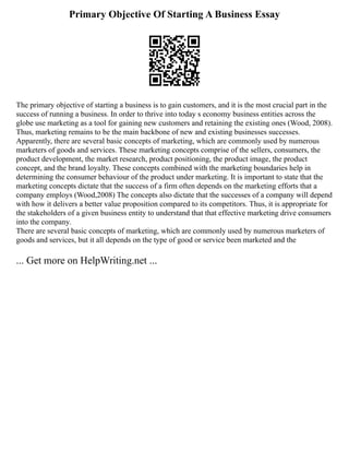 Primary Objective Of Starting A Business Essay
The primary objective of starting a business is to gain customers, and it is the most crucial part in the
success of running a business. In order to thrive into today s economy business entities across the
globe use marketing as a tool for gaining new customers and retaining the existing ones (Wood, 2008).
Thus, marketing remains to be the main backbone of new and existing businesses successes.
Apparently, there are several basic concepts of marketing, which are commonly used by numerous
marketers of goods and services. These marketing concepts comprise of the sellers, consumers, the
product development, the market research, product positioning, the product image, the product
concept, and the brand loyalty. These concepts combined with the marketing boundaries help in
determining the consumer behaviour of the product under marketing. It is important to state that the
marketing concepts dictate that the success of a firm often depends on the marketing efforts that a
company employs (Wood,2008) The concepts also dictate that the successes of a company will depend
with how it delivers a better value proposition compared to its competitors. Thus, it is appropriate for
the stakeholders of a given business entity to understand that that effective marketing drive consumers
into the company.
There are several basic concepts of marketing, which are commonly used by numerous marketers of
goods and services, but it all depends on the type of good or service been marketed and the
... Get more on HelpWriting.net ...
 