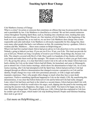 Touching Spirit Bear Change
Cole Matthews Journey of Change
What is a crime? An action or omission that constitutes an offense that may be prosecuted by the state
and is punishable by law. Cole Matthews is classified as a criminal. We see him commit numerous
crimes throughout Touching Spirit Bear, such as, breaking into a hardware store, trashing that same
hardware store, assaulting Peter Driscal, etc. Our intuition of Cole Matthews at the beginning of the
book is not very pleasant but, as we read on, we see how Cole Matthews does change into a more
responsible and calm individual. Cole Matthews is obviously responsible for this change but, there
were many other people that had a vast influence on him. By examining Garvey s guidance, Edwin s
wisdom and Mrs. Matthews ... Show more content on Helpwriting.net ...
When Cole had first reached island, Edwin had given advice to Cole about how to live on the island,
Nobody s going to babysit you here. If you eat you ll live. If not, you ll die. This land can provide for
you or kill you. Winters are long. Cut plenty of wood or you ll freeze. Keep things dry, because wet
kills. This island is covered with Devil s Club. Don t grab it or hundreds of tiny thistles will infect
your hands and make them swell up like sausages. The stream over there is where you get fresh water,
(17). By giving this advice, it is clear that Edwin wants Cole to be safe on the island. Edwin had even
built a shelter for Cole on the island. Edwin had left Drake, his homeland, and came to Minneapolis
just to attend Cole s Circle Justice meetings, which shows his determination to help Cole. At a Circle
Justice meeting, after Cole had attempted to kill the Spirit bear, Edwin had proved how Cole had
changed through an effective demonstration that changed everyone s perspective on Cole and his
identity, People change two ways with slow persistence pressure, or with a single and sudden
traumatic experience. That s why people often change so much when they have a near death
experience. I believe something significant happened to Cole on the island, (128). By manifesting this
demonstration, it was clear that Edwin believed in Cole and he believed Cole had really changed.
Later, when Cole had been sent back to the island as a second chance, Edwin had provided Cole with
many techniques in which he would relieve his anger, such, dipping into the pond in the morning and
carrying the ancestor rock, Happiness, like anger, is also a habit. You learn to be happy one day at a
time. But habits change hard. This pond will help you, (146). Edwin had also explained to Cole how
he couldn t get rid of anger, which made Cole stop doubting himself, People send lifetimes breaking
their stick to get rid of
... Get more on HelpWriting.net ...
 
