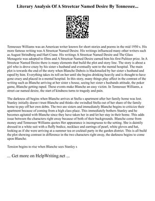 Literary Analysis Of A Streetcar Named Desire By Tennessee...
Tennessee Williams was an American writer known for short stories and poems in the mid 1950 s. His
more famous writing was A Streetcar Named Desire. His writings influenced many other writers such
as August Strindberg and Hart Crane. His writings A Streetcar Named Desire and The Glass
Menagerie was adopted to films and A Streetcar Named Desire earned him his first Pulitzer prize. In A
Streetcar Named Desire there is many elements that build the plot and story line. The story is about a
girl who is drove crazy by his sister s husband and eventually sent to the mental hospital. The main
plot is towards the end of the story when Blanche Dubois is blackmailed by her sister s husband and
raped by him. Everything takes its toll on her until she begins drinking heavily and is thought to have
gone crazy and placed in a mental hospital. In this story, many things play affect in the contrast of the
writing such as Blanche arriving at her sister s house, seeing her sister s husbands attitude, the poker
game, Blanche getting raped. These events make Blanche an easy victim. In Tennessee Williams, a
street car named desire, the start of kindness turns to tragedy and pain.
The darkness all begins when Blanche arrives at Stella s apartment after her family home was lost.
Stanley initially doesn t trust Blanche and thinks she swindled Stella out of her share of the family
home to pay off her own debts. The two are sisters and immediately Blanche begins to criticize their
apartment because of coming from a high class place. This immediately bothers Stanley and he
becomes agitated with Blanche since they have taken her in and let her stay in their home. This adds
issue between the characters right away because of both of their backgrounds. Blanche come from
money and Tennessee Williams quotes Her appearance is incongruous to the setting. She is daintily
dressed in a white suit with a fluffy bodice, necklace and earrings of pearl, white gloves and hat,
looking as if she were arriving at a summer tea or cocktail party in the garden district. This is all build
the plot showing contrast in difference in the two characters right away, the darkness begins to come
upon Blanche.
Tension begins to rise when Blanche sees Stanley s
... Get more on HelpWriting.net ...
 