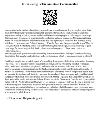 Interviewing Is The American Common Man
Interviewing is the method of qualitative research that normally comes first to people s mind. It is
much more than merely asking premeditated question after question. Interviewing is an art that
requires the ability to quickly create a relationship between two people in order to gain knowledge.
There are many techniques when it comes to conducting valuable interviews. Not every technique
works for every interviewer and there is more than one right way to interview. For instance, while
both Robert Lane, author of Political Ideology: Why the American Common Man Believes What He
Does, and Judith Kestenberg author of Children During the Nazi Reign, used interviewing to gain
knowledge for the writing of their books, these two authors prove ... Show more content on
Helpwriting.net ...
Kestenberg s participants were offered nothing, but most described a feeling of emotional healing
from letting their deeply hidden feelings and experiences out which is an unseen reward in of itself.
Deciding a sample size is a vital aspect of researching. Lane gathered all of his information from only
15 people. This is a narrow sample in comparison to Kestenberg who along with her colleagues,
collectively interviewed over people who had some relation with the Holocaust. While Lane s
interviews served as the main material for his book meaning he relied on information from only 15
people. He interpreted the responses from the interviews to find the roots of the political belief from
his subjects. Kestenberg took her interviews and then analyzed them psychologically, and her broad
sample gave her much more information to work with. Of the 15 people that Lane interviewed, all of
them were white, male, and married fathers. Eleven out of the fifteen were Catholic and 11 were either
Italian or Irish (Western Political Quarterly). This sample is obviously not very diverse in comparison
to Kestenberg who interviewed people of both genders from over sixteen countries. Some of her
participants were actual child survivors, others were children of child survivors and even more were
former Nazi members during the Holocaust. This wide array of participants adds different perspectives
to her research, while Lane s
... Get more on HelpWriting.net ...
 