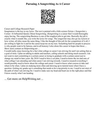 Pursuing A Songwriting As A Career
Career and College Research Paper
Imagination is the key to my lyrics. The rest is painted with a little science fiction. ( Songwriter s
Corner: 16 Influential Quotes About Songwriting. )Songwriting is a career that I would thoroughly
enjoy having. The songwriting Business is one of the toughest jobs to get into. Basically the job is
exactly what it sounds like, you write the lyrics for songs. The songwriter may also go my lyricist or
lyric writer, all titles mean the same thing. I like the thought of this job for the competition of it all, I
am willing to fight for it and let the career keep me on my toes. Something hard for people to process
is why people want to be famous, and in all honesty I also chose this career in hopes that those ...
Show more content on Helpwriting.net ...
I would really enjoy knowing for a fact what college or career I am striving for and I am setting that as
a goal of mine. I plan on talking to adults and teachers, calling schools and doing much research. I do
not want to start committing to a certain career or trying to graduate with a certain career just to
change my mind in later years. By 2018 I need to have a set plan, I need to know the ins and outs of
what college I am attending and what career I am striving towards. I need to research everything I
would possibly need to know about the college and career. I need to know what courses to take and
where to be when. I plan on studying more often and showing up to tutorial more when I have a
question. Getting my grades up is something that needs to be a top priority to me. I need to not steer of
the path of what I am striving for. I need to make sure my head and heart are in the right place and that
I know exactly what I am heading
... Get more on HelpWriting.net ...
 