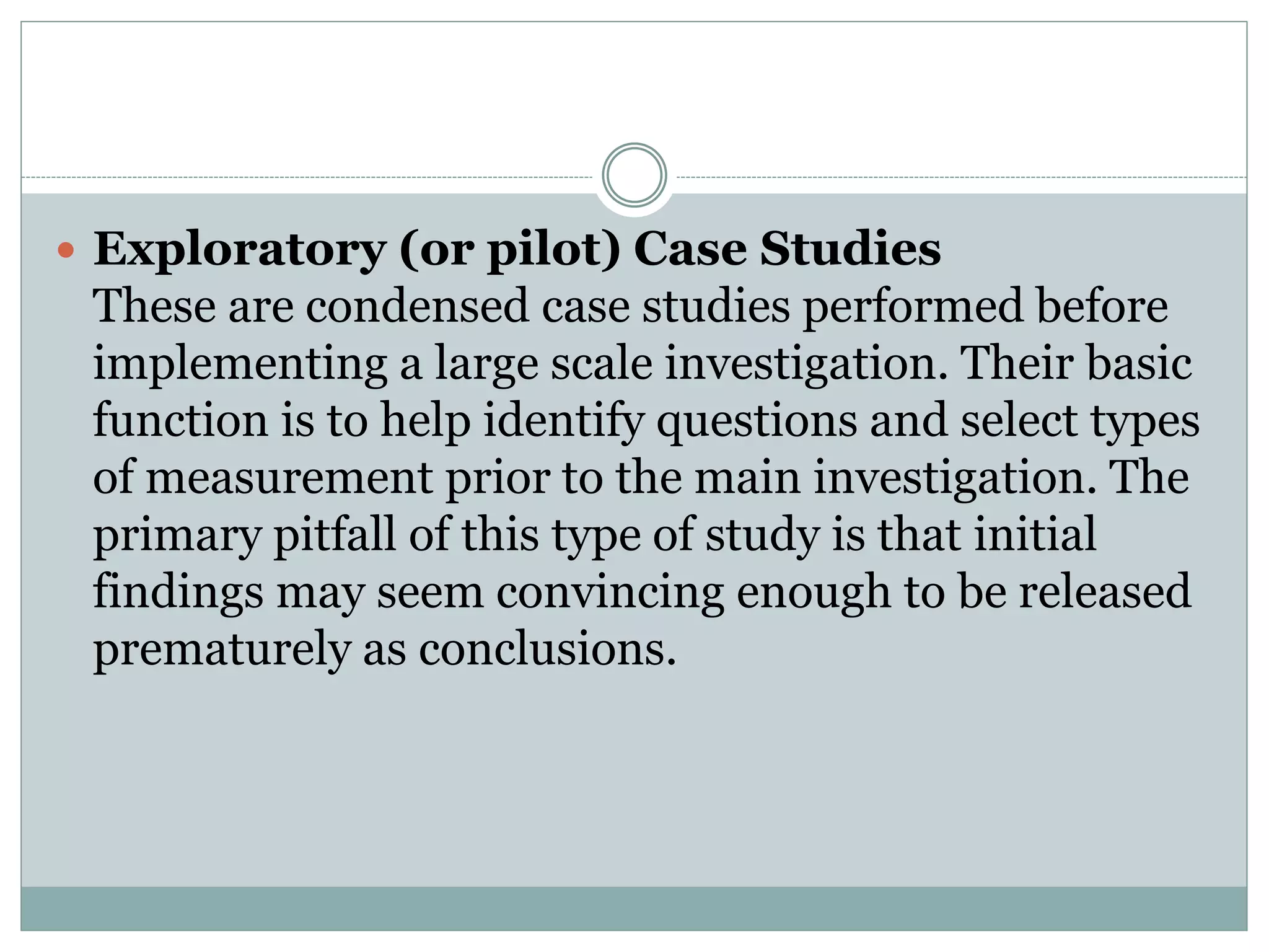  Exploratory (or pilot) Case Studies
These are condensed case studies performed before
implementing a large scale investigation. Their basic
function is to help identify questions and select types
of measurement prior to the main investigation. The
primary pitfall of this type of study is that initial
findings may seem convincing enough to be released
prematurely as conclusions.
 