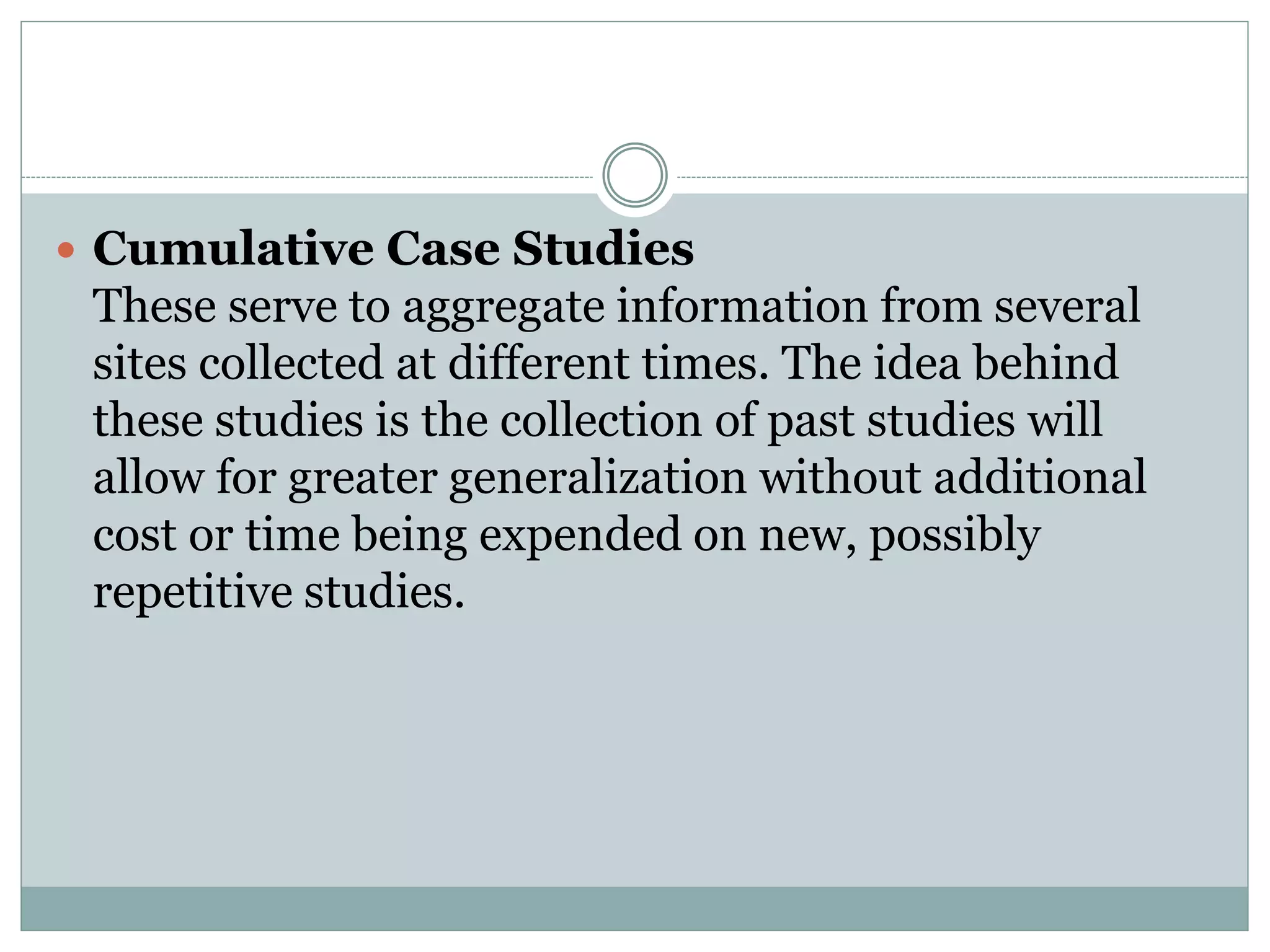  Cumulative Case Studies
These serve to aggregate information from several
sites collected at different times. The idea behind
these studies is the collection of past studies will
allow for greater generalization without additional
cost or time being expended on new, possibly
repetitive studies.
 