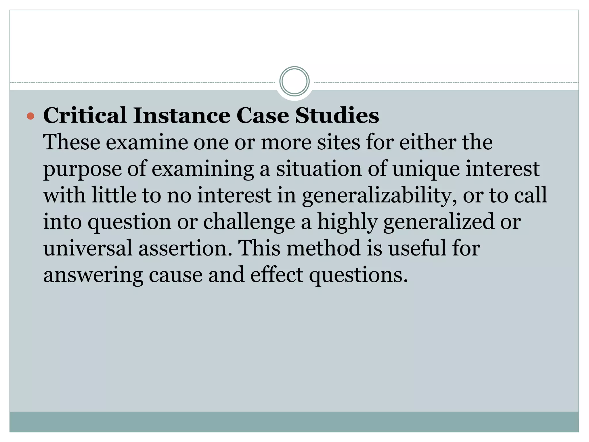  Critical Instance Case Studies
These examine one or more sites for either the
purpose of examining a situation of unique interest
with little to no interest in generalizability, or to call
into question or challenge a highly generalized or
universal assertion. This method is useful for
answering cause and effect questions.
 