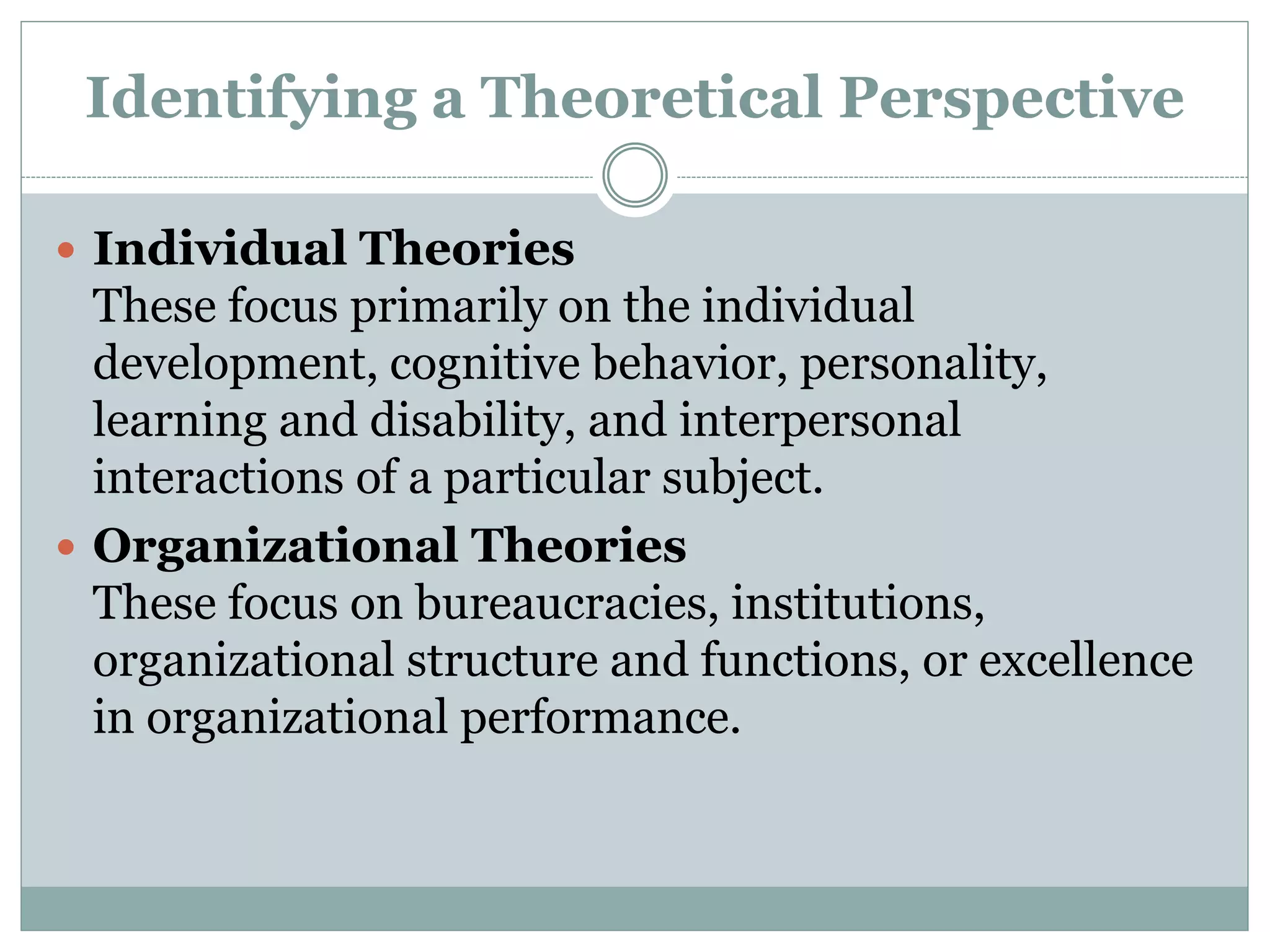 Identifying a Theoretical Perspective
 Individual Theories
These focus primarily on the individual
development, cognitive behavior, personality,
learning and disability, and interpersonal
interactions of a particular subject.
 Organizational Theories
These focus on bureaucracies, institutions,
organizational structure and functions, or excellence
in organizational performance.
 