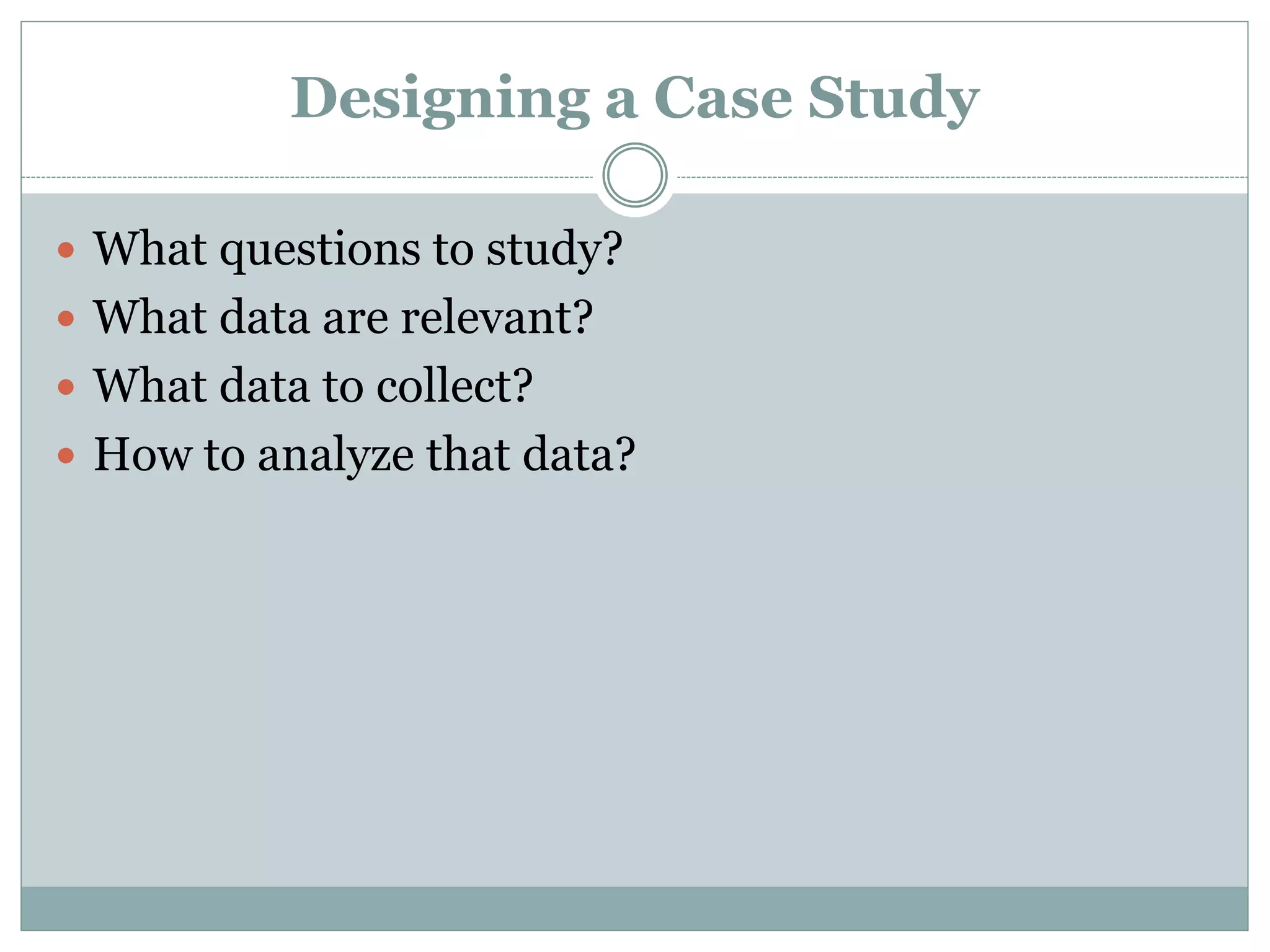 Designing a Case Study
 What questions to study?
 What data are relevant?
 What data to collect?
 How to analyze that data?
 