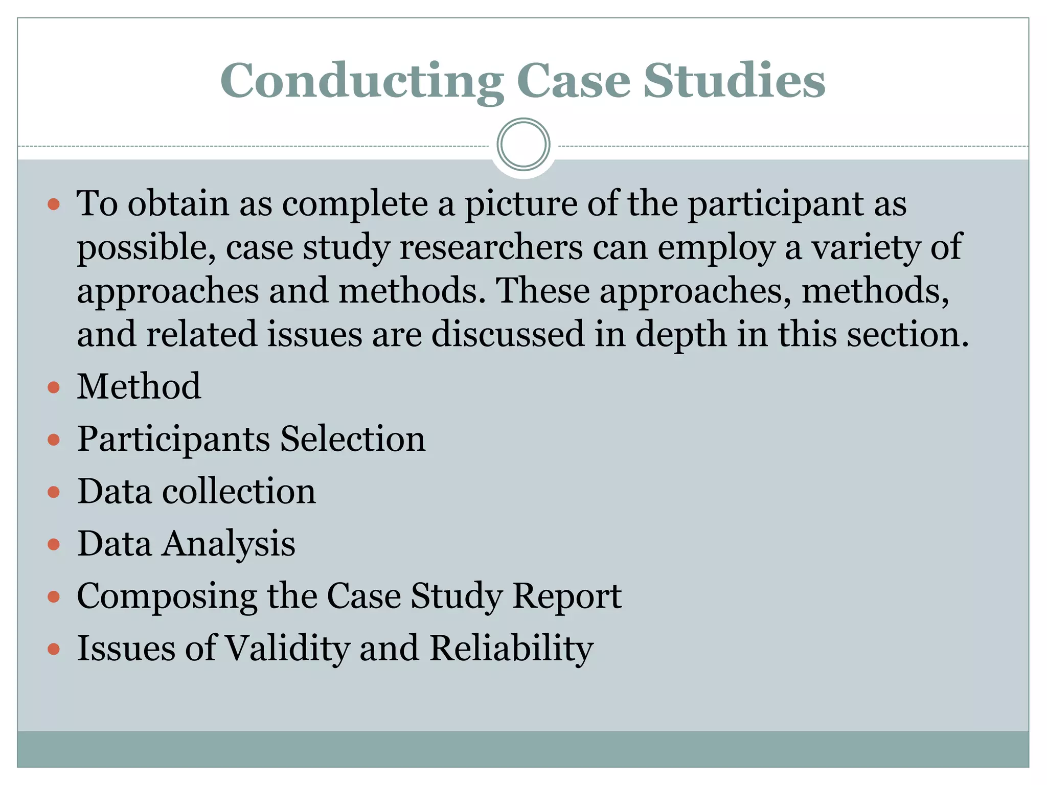 Conducting Case Studies
 To obtain as complete a picture of the participant as
possible, case study researchers can employ a variety of
approaches and methods. These approaches, methods,
and related issues are discussed in depth in this section.
 Method
 Participants Selection
 Data collection
 Data Analysis
 Composing the Case Study Report
 Issues of Validity and Reliability
 