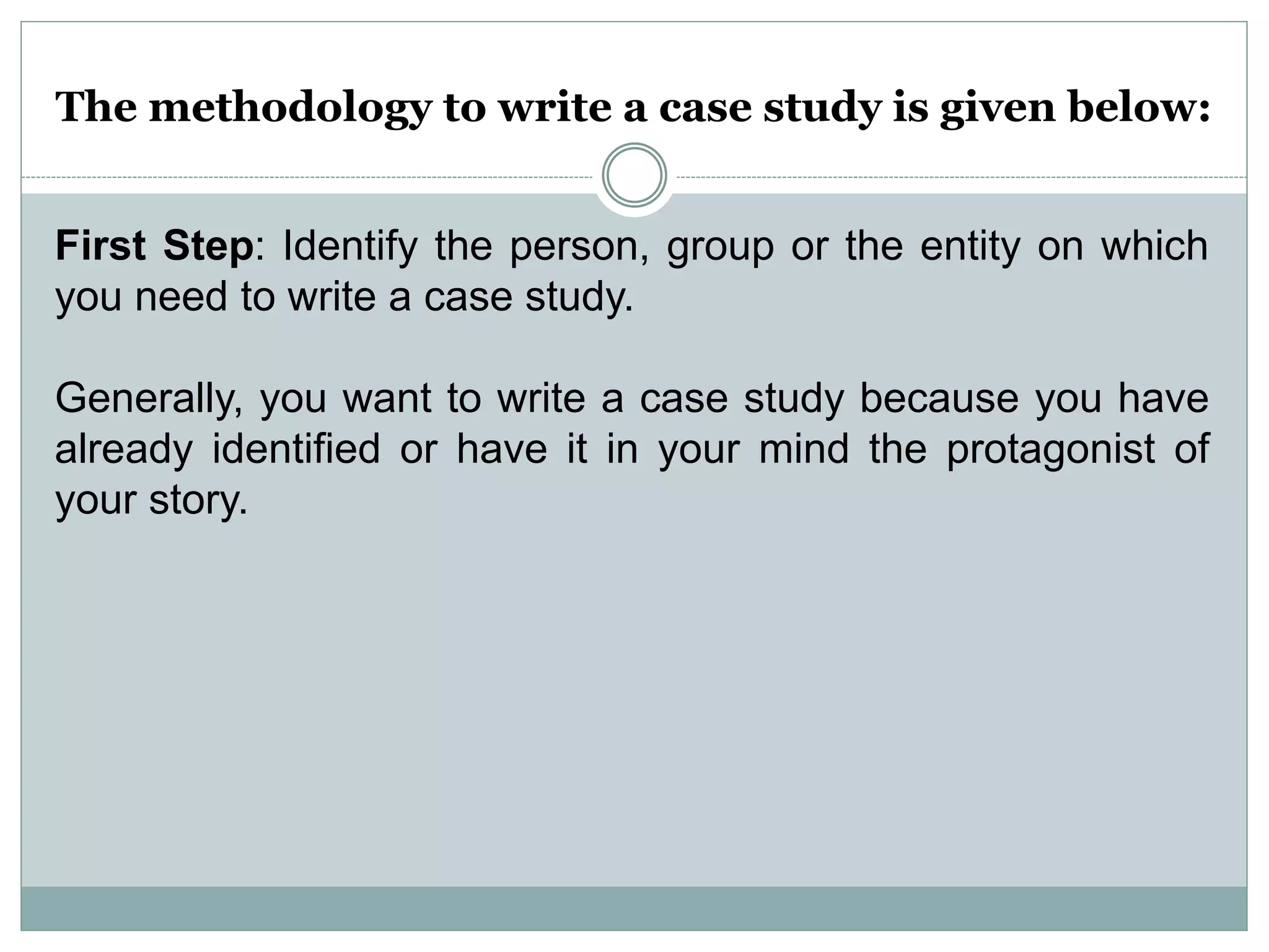 The methodology to write a case study is given below:
First Step: Identify the person, group or the entity on which
you need to write a case study.
Generally, you want to write a case study because you have
already identified or have it in your mind the protagonist of
your story.
 