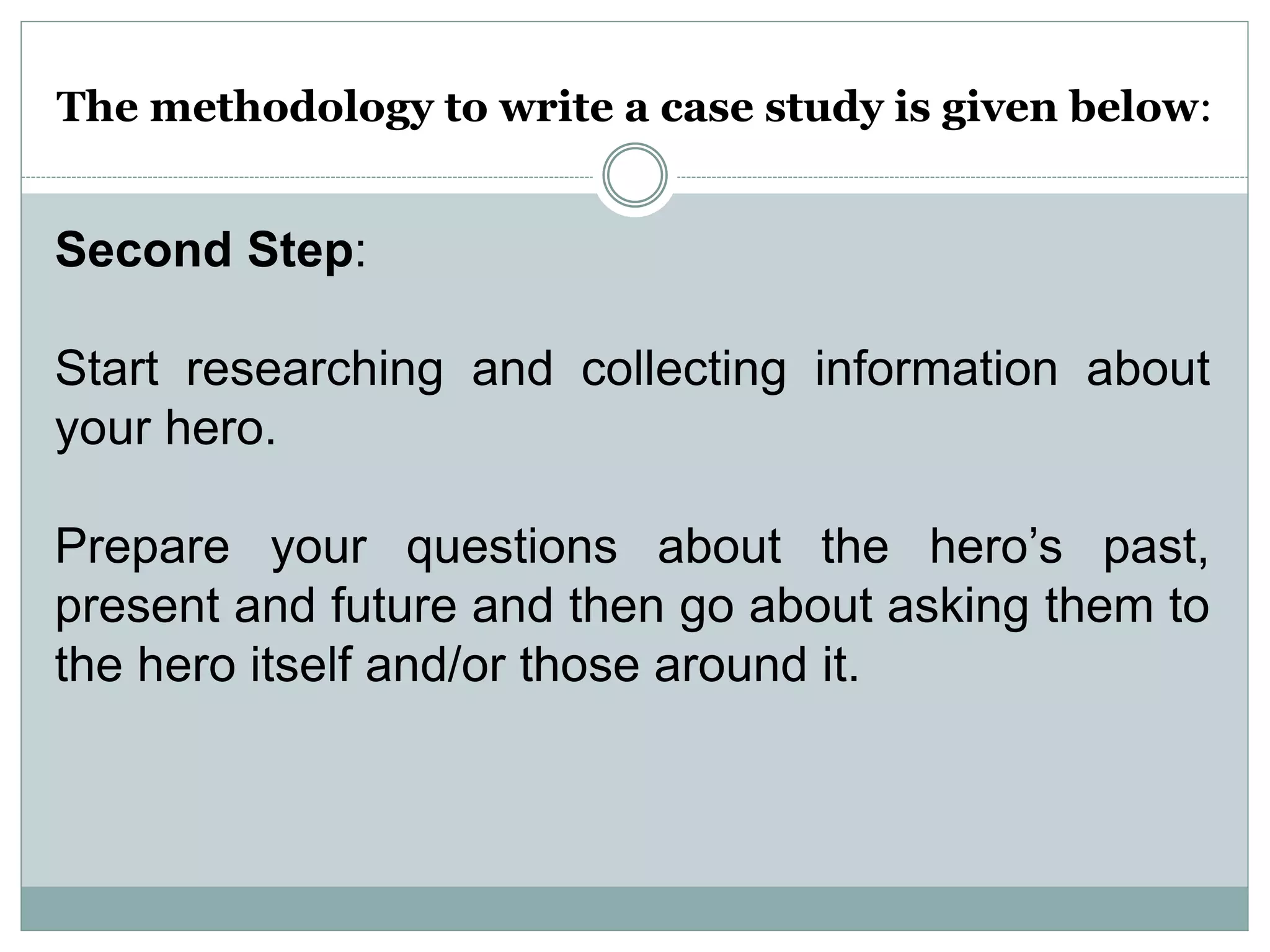 The methodology to write a case study is given below:
Second Step:
Start researching and collecting information about
your hero.
Prepare your questions about the hero’s past,
present and future and then go about asking them to
the hero itself and/or those around it.
 